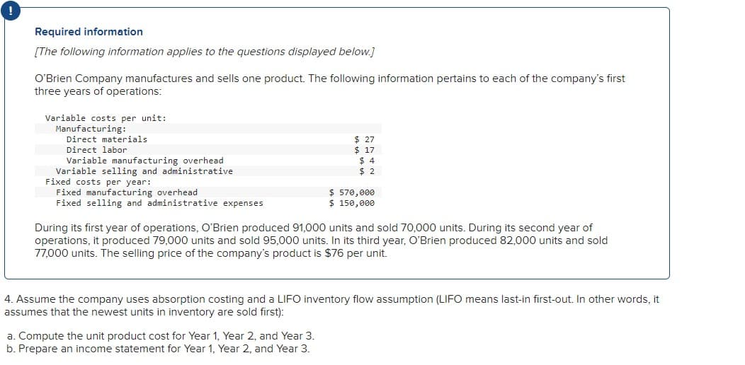 !
Required information
[The following information applies to the questions displayed below.]
O'Brien Company manufactures and sells one product. The following information pertains to each of the company's first
three years of operations:
Variable costs per unit:
Manufacturing:
Direct materials
Direct labor
Variable manufacturing overhead
Variable selling and administrative
Fixed costs per year:
Fixed manufacturing overhead
$ 27
$
17
$ 4
$ 2
$ 570,000
Fixed selling and administrative expenses
$ 150,000
During its first year of operations, O'Brien produced 91,000 units and sold 70,000 units. During its second year of
operations, it produced 79,000 units and sold 95,000 units. In its third year, O'Brien produced 82,000 units and sold
77,000 units. The selling price of the company's product is $76 per unit.
4. Assume the company uses absorption costing and a LIFO inventory flow assumption (LIFO means last-in first-out. In other words, it
assumes that the newest units in inventory are sold first):
a. Compute the unit product cost for Year 1, Year 2, and Year 3.
b. Prepare an income statement for Year 1, Year 2, and Year 3.