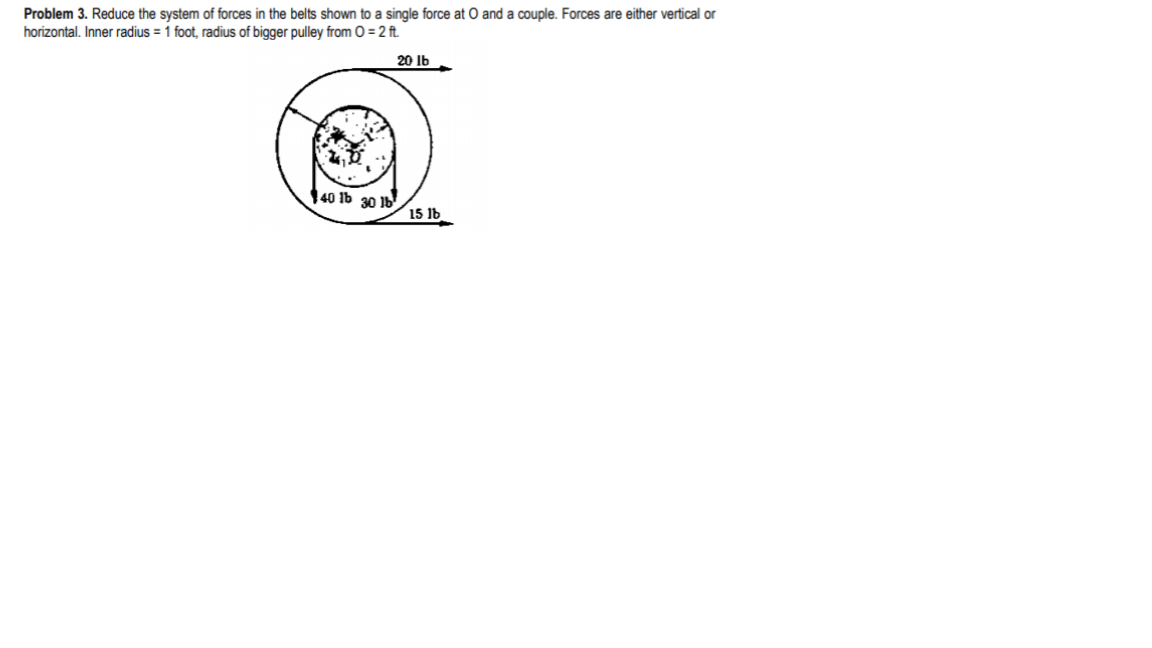 Problem 3. Reduce the system of forces in the belts shown to a single force at O and a couple. Forces are either vertical or
horizontal. Inner radius = 1 foot, radius of bigger pulley from O = 2 ft.
20 Ib
140 1b 30 1b
15 1b
