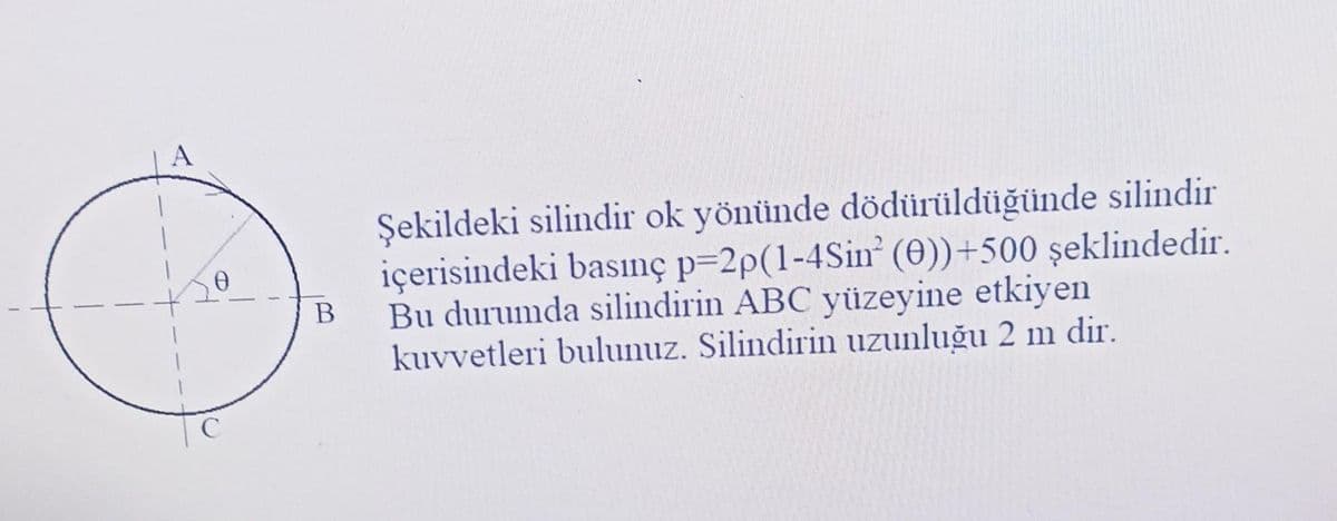 с
B
Şekildeki silindir ok yönünde dödürüldüğünde silindir
içerisindeki basınç p=2p(1-4Sin (0))+500 şeklindedir.
Bu durumda silindirin ABC yüzeyine etkiyen
kuvvetleri bulunuz. Silindirin uzunluğu 2 m dir.