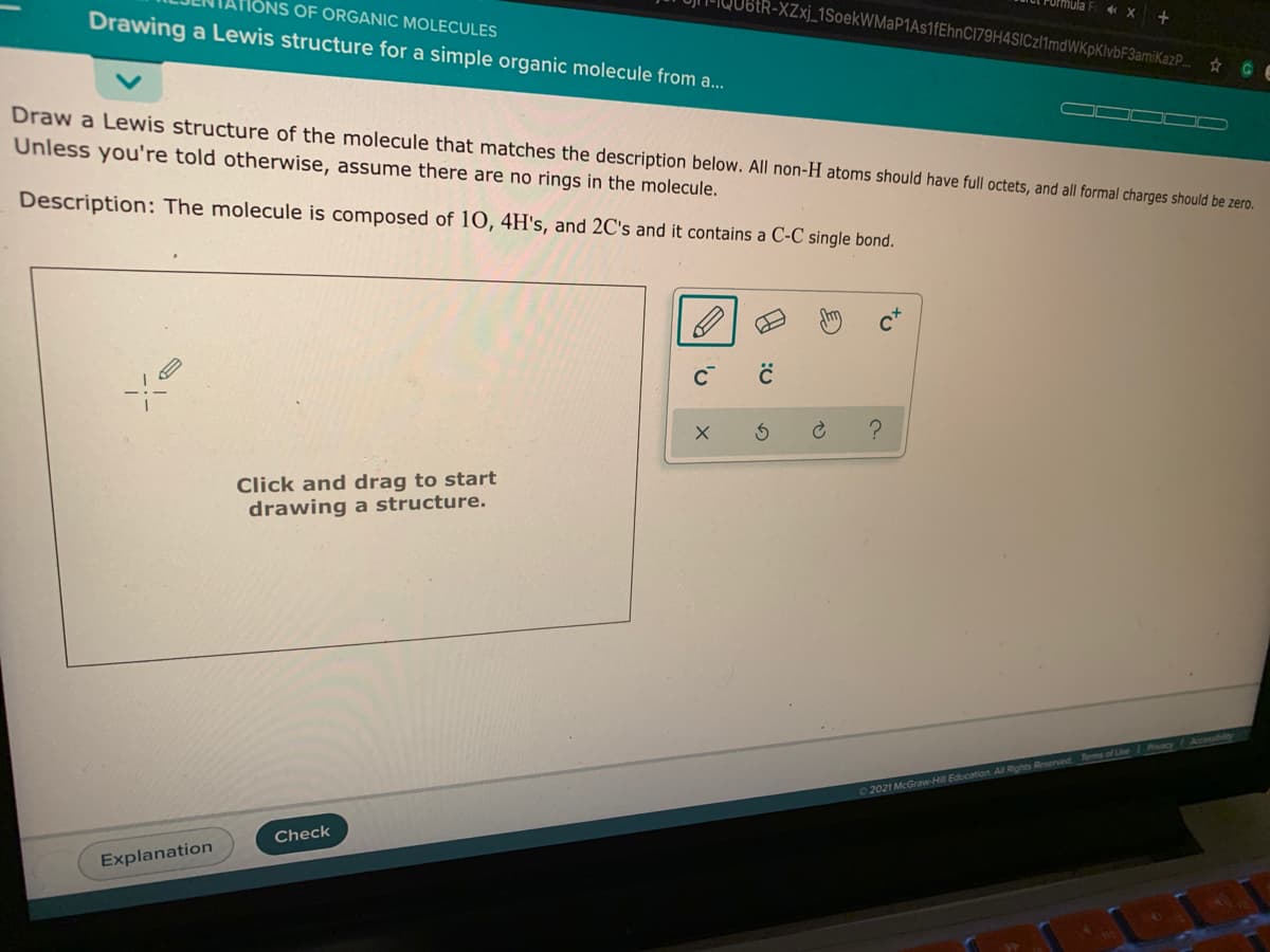 tR-XZxj_1SoekWMaP1As1fEhnC179H4SICzl1mdWKpKlvbF3amiKazP.
OF ORGANIC MOLECULES
Drawing a Lewis structure for a simple organic molecule from a.
GE
OOD D
Draw a Lewis structure of the molecule that matches the description below. All non-H atoms should have full octets, and all formal charges should be zero.
Unless you're told otherwise, assume there are no rings in the molecule.
Description: The molecule is composed of 10, 4H's, and 2C's and it contains a C-C single bond.
Click and drag to start
drawing a structure.
2021 McGraw-Hill Education All Rights Reseved Terms of Uhe Pcy
Check
Explanation
