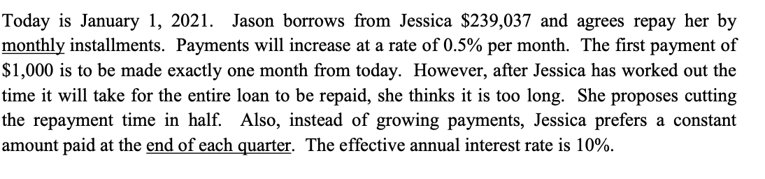Today is January 1, 2021. Jason borrows from Jessica $239,037 and agrees repay her by
monthly installments. Payments will increase at a rate of 0.5% per month. The first payment of
$1,000 is to be made exactly one month from today. However, after Jessica has worked out the
time it will take for the entire loan to be repaid, she thinks it is too long. She proposes cutting
the repayment time in half. Also, instead of growing payments, Jessica prefers a constant
amount paid at the end of each quarter. The effective annual interest rate is 10%.

