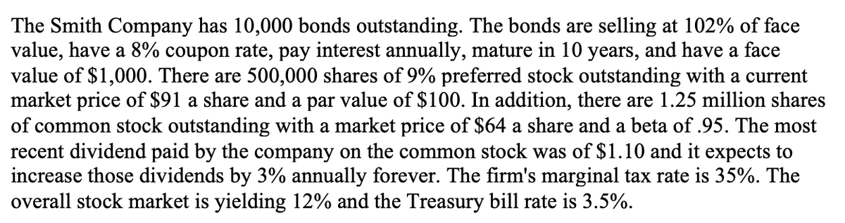 The Smith Company has 10,000 bonds outstanding. The bonds are selling at 102% of face
value, have a 8% coupon rate, pay interest annually, mature in 10 years, and have a face
value of $1,000. There are 500,000 shares of 9% preferred stock outstanding with a current
market price of $91 a share and a par value of $100. In addition, there are 1.25 million shares
of common stock outstanding with a market price of $64 a share and a beta of 95. The most
recent dividend paid by the company on the common stock was of $1.10 and it expects to
increase those dividends by 3% annually forever. The firm's marginal tax rate is 35%. The
overall stock market is yielding 12% and the Treasury bill rate is 3.5%.
