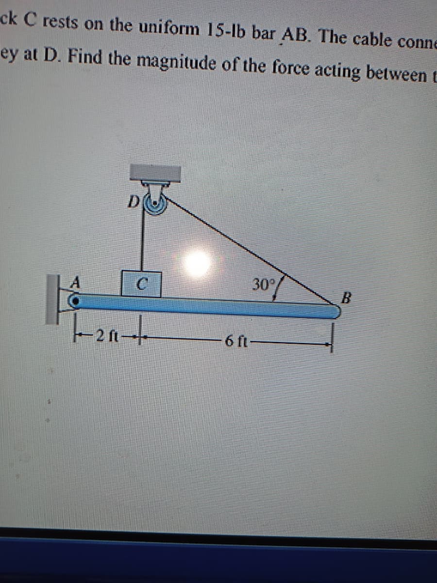 ck C rests on the uniform 15-lb bar AB. The cable conne
ey at D. Find the magnitude of the force acting between t
30
-2 ft+
-6 ft-
C.
