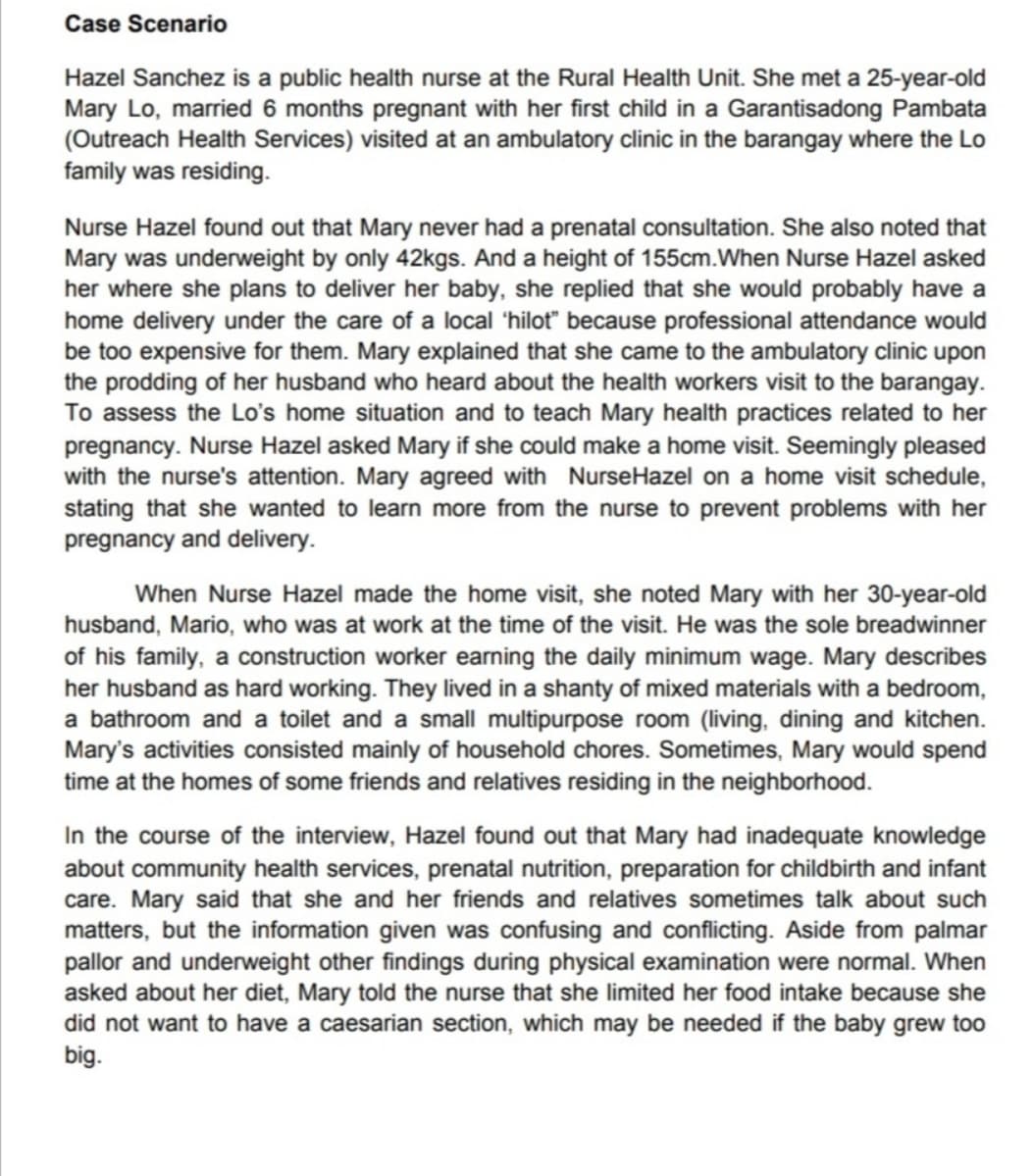 Case Scenario
Hazel Sanchez is a public health nurse at the Rural Health Unit. She met a 25-year-old
Mary Lo, married 6 months pregnant with her first child in a Garantisadong Pambata
(Outreach Health Services) visited at an ambulatory clinic in the barangay where the Lo
family was residing.
Nurse Hazel found out that Mary never had a prenatal consultation. She also noted that
Mary was underweight by only 42kgs. And a height of 155cm.When Nurse Hazel asked
her where she plans to deliver her baby, she replied that she would probably have a
home delivery under the care of a local 'hilot" because professional attendance would
be too expensive for them. Mary explained that she came to the ambulatory clinic upon
the prodding of her husband who heard about the health workers visit to the barangay.
To assess the Lo's home situation and to teach Mary health practices related to her
pregnancy. Nurse Hazel asked Mary if she could make a home visit. Seemingly pleased
with the nurse's attention. Mary agreed with NurseHazel on a home visit schedule,
stating that she wanted to learn more from the nurse to prevent problems with her
pregnancy and delivery.
When Nurse Hazel made the home visit, she noted Mary with her 30-year-old
husband, Mario, who was at work at the time of the visit. He was the sole breadwinner
of his family, a construction worker earning the daily minimum wage. Mary describes
her husband as hard working. They lived in a shanty of mixed materials with a bedroom,
a bathroom and a toilet and a small multipurpose room (living, dining and kitchen.
Mary's activities consisted mainly of household chores. Sometimes, Mary would spend
time at the homes of some friends and relatives residing in the neighborhood.
In the course of the interview, Hazel found out that Mary had inadequate knowledge
about community health services, prenatal nutrition, preparation for childbirth and infant
care. Mary said that she and her friends and relatives sometimes talk about such
matters, but the information given was confusing and conflicting. Aside from palmar
pallor and underweight other findings during physical examination were normal. When
asked about her diet, Mary told the nurse that she limited her food intake because she
did not want to have a caesarian section, which may be needed if the baby grew too
big.
