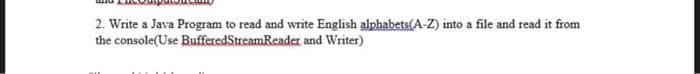 2. Write a Java Program to read and write English alphabets(A-Z) into a file and read it from
the console(Use BufferedStreamReader and Writer)
