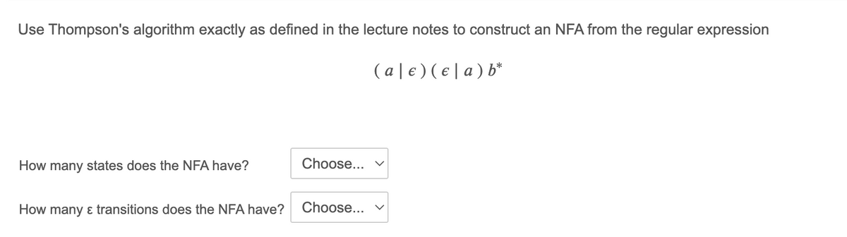 Use Thompson's algorithm exactly as defined in the lecture notes to construct an NFA from the regular expression
( a | € ) ( € | a ) b*
How many states does the NFA have?
Choose...
How many ɛ transitions does the NFA have?
Choose...
