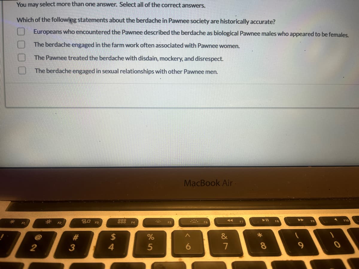 You may select more than one answer. Select all of the correct answers.
Which of the following statements about the berdache in Pawnee society are historically accurate?
Europeans who encountered the Pawnee described the berdache as biological Pawnee males who appeared to be females.
The berdache engaged in the farm work often associated with Pawnee women.
The Pawnee treated the berdache with disdain, mockery, and disrespect.
The berdache engaged in sexual relationships with other Pawnee men.
F1
F2
#3
3
80 F3
54
$
000
000 F4
%
5
F5
MacBook Air
6
F6
&
7
F7
∞ *
► 11
8
F8
9