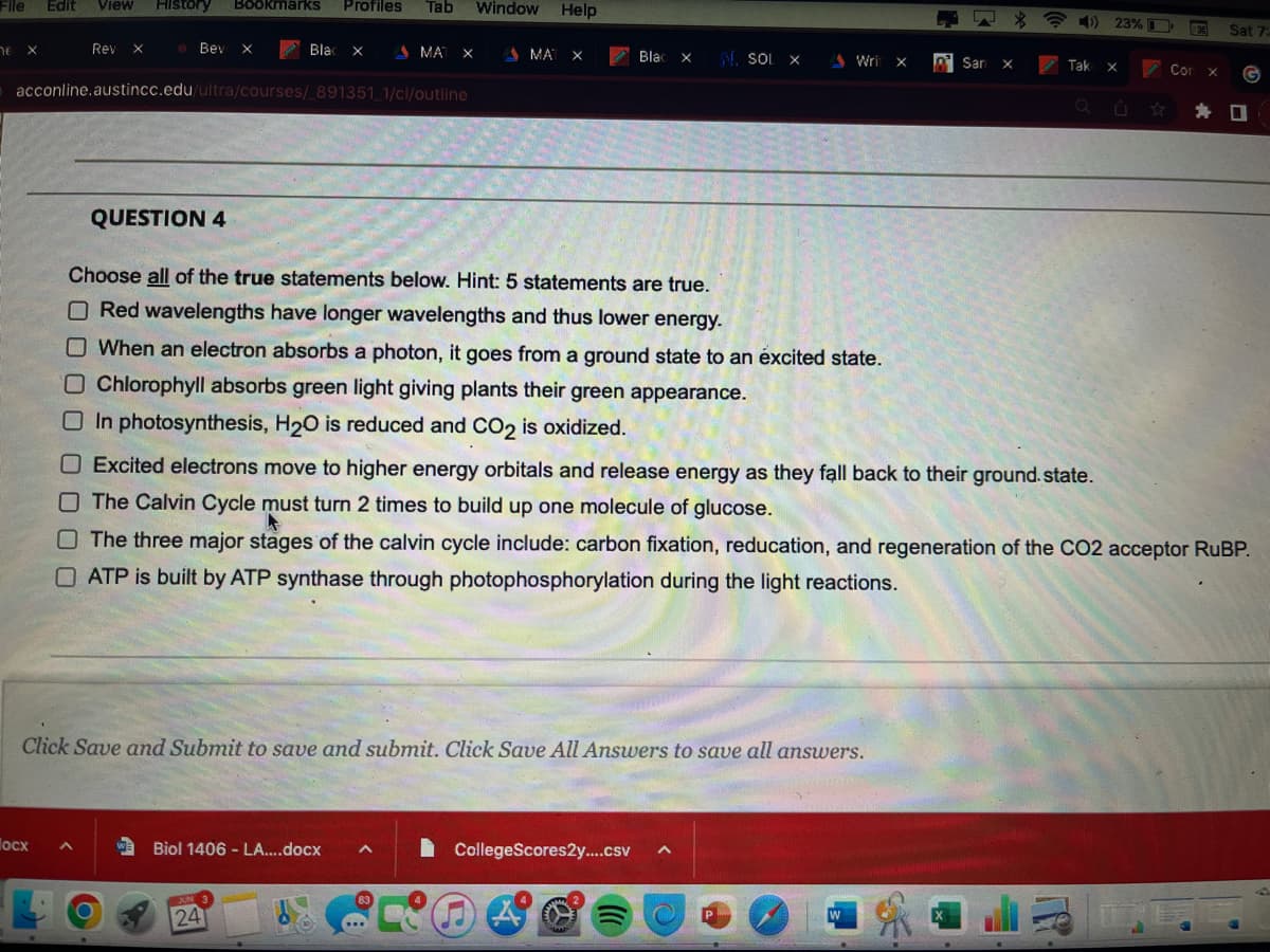 File Edit View History Bookmarks Profiles Tab Window Help
he X
Rev X
locx
Bev X
acconline.austincc.edu/ultra/courses/_891351_1/cl/outline
QUESTION 4
A
Blac X
MAT X
W Biol 1406 - LA....docx A
JUN 3
Choose all of the true statements below. Hint: 5 statements are true.
O Red wavelengths have longer wavelengths and thus lower energy.
O When an electron absorbs a photon, it goes from a ground state to an excited state.
O Chlorophyll absorbs green light giving plants their green appearance.
In photosynthesis, H₂O is reduced and CO2 is oxidized.
24
MAT X
Click Save and Submit to save and submit. Click Save All Answers to save all answers.
Blac X
Blac
83
N. SOL X
CollegeScores2y....csv ^
Writ
Wri X
O Excited electrons move to higher energy orbitals and release energy as they fall back to their ground.state.
The Calvin Cycle must turn 2 times to build up one molecule of glucose.
The three major stages of the calvin cycle include: carbon fixation, reducation, and regeneration of the CO2 acceptor RuBP.
ATP is built by ATP synthase through photophosphorylation during the light reactions.
P
W
San X
San
$
4) 23%
Tak X
Corx
Sat 7:
☐