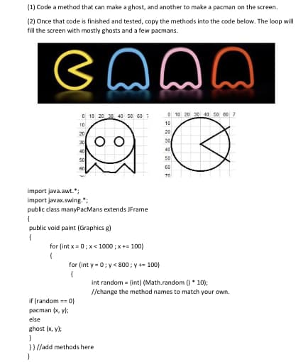 (1) Code a method that can make a ghost, and another to make a pacman on the screen.
(2) Once that code is finished and tested, copy the methods into the code below. The loop will
fill the screen with mostly ghosts and a few pacmans.
ennn
0 10 20 30 40 50 60 7
10
20
30
40
50
60
T
import java.awt.*;
import javax.swing.";
public class manyPacMans extends JFrame
{
if (random == 0)
pacman (x,y);
public void paint (Graphics g)
{
for (int x=0; x< 1000 ; x += 100)
(
for (int y=0; y< 800; y += 100)
{
0 10 20 30 40 50 60 7
3
else
ghost (x, y);
}
}}//add methods here
}
2229832
10
20
30
40
50
int random = (int) (Math.random()* 10);
//change the method names to match your own.