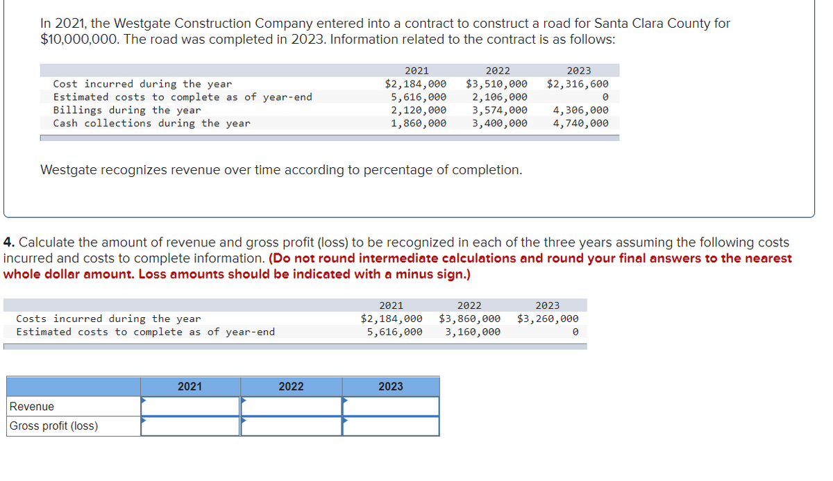 In 2021, the Westgate Construction Company entered into a contract to construct a road for Santa Clara County for
$10,000,000. The road was completed in 2023. Information related to the contract is as follows:
Cost incurred during the year
Estimated costs to complete as of year-end
Billings during the year
Cash collections during the year
Westgate recognizes revenue over time according to percentage of completion.
Costs incurred during the year
Estimated costs to complete as of year-end
Revenue
Gross profit (loss)
2022
2021
$2,184,000 $3,510,000
5,616,000 2,106,000
2,120,000 3,574,000 4,306,000
1,860,000
3,400,000
4,740,000
4. Calculate the amount of revenue and gross profit (loss) to be recognized in each of the three years assuming the following costs
incurred and costs to complete information. (Do not round intermediate calculations and round your final answers to the nearest
whole dollar amount. Loss amounts should be indicated with a minus sign.)
2021
2022
2021
2022
$2,184,000 $3,860,000
5,616,000 3,160,000
2023
$2,316,600
2023
2023
$3,260,000
0
0