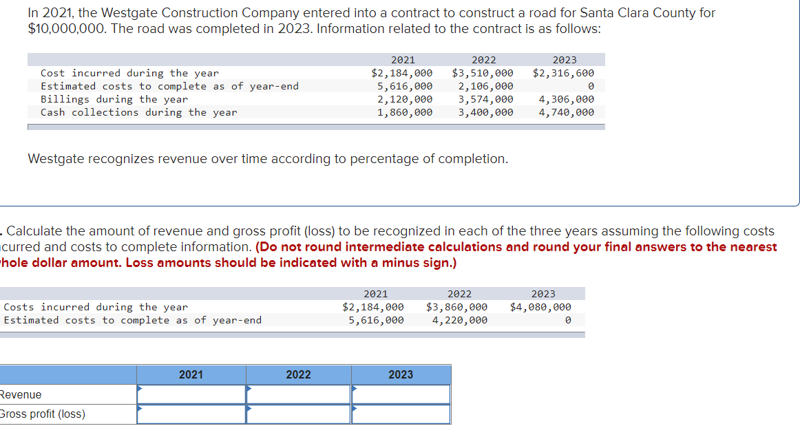 In 2021, the Westgate Construction Company entered into a contract to construct a road for Santa Clara County for
$10,000,000. The road was completed in 2023. Information related to the contract is as follows:
Cost incurred during the year
Estimated costs to complete as of year-end
Billings during the year
Cash collections during the year
Costs incurred during the year
Estimated costs to complete as of year-end
Westgate recognizes revenue over time according to percentage of completion.
Revenue
Gross profit (loss)
2022
2021
$2,184,000
$3,510,000
5,616,000 2,106,000
2021
2,120,000
1,860,000
2022
. Calculate the amount of revenue and gross profit (loss) to be recognized in each of the three years assuming the following costs
curred and costs to complete information. (Do not round intermediate calculations and round your final answers to the nearest
hole dollar amount. Loss amounts should be indicated with a minus sign.)
2021
$2,184,000
5,616,000
2023
2023
$2,316,600
3,574,000 4,306,000
4,740,000
3,400,000
2022
$3,860,000
4, 220,000
0
2023
$4,080,000
0