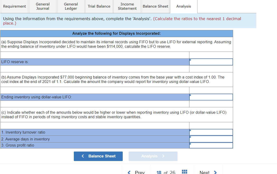 Requirement
General
Journal
LIFO reserve is:
General
Ledger
Trial Balance
Using the information from the requirements above, complete the 'Analysis'. (Calculate the ratios to the nearest 1 decimal
place.)
Analyze the following for Displays Incorporated:
(a) Suppose Displays Incorporated decided to maintain its internal records using FIFO but to use LIFO for external reporting. Assuming
the ending balance of inventory under LIFO would have been $114,000, calculate the LIFO reserve.
Ending inventory using dollar-value LIFO:
Income
Statement
1. Inventory turnover ratio
2. Average days in inventory
3. Gross profit ratio
Balance Sheet Analysis
(b) Assume Displays Incorporated $77,000 beginning balance of inventory comes from the base year with a cost index of 1.00. The
cost index at the end of 2021 of 1.1. Calculate the amount the company would report for inventory using dollar-value LIFO.
(c) Indicate whether each of the amounts below would be higher or lower when reporting inventory using LIFO (or dollar-value LIFO)
instead of FIFO in periods of rising inventory costs and stable inventory quantities.
< Balance Sheet
Analysis >
Prev
18 of 26
▬
Next >