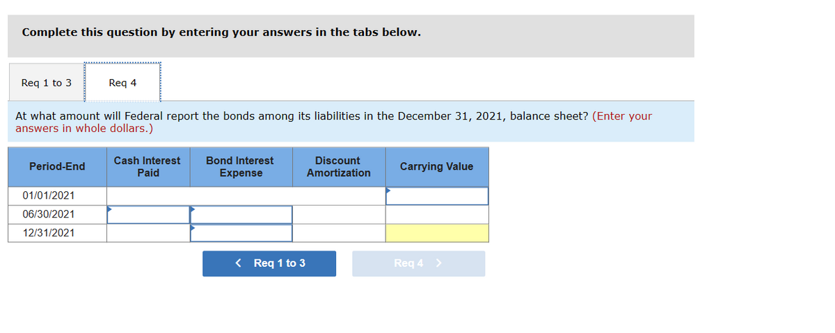 Complete this question by entering your answers in the tabs below.
Req 1 to 3
At what amount will Federal report the bonds among its liabilities in the December 31, 2021, balance sheet? (Enter your
answers in whole dollars.)
Period-End
Req 4
01/01/2021
06/30/2021
12/31/2021
Cash Interest
Paid
Bond Interest
Expense
< Req 1 to 3
Discount
Amortization
Carrying Value
Req 4 >