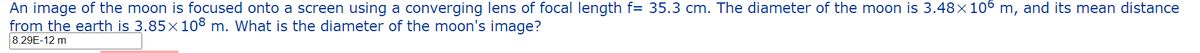 An image of the moon is focused onto a screen using a converging lens of focal length f= 35.3 cm. The diameter of the moon is 3.48×106 m, and its mean distance
from the earth is 3.85x108 m. What is the diameter of the moon's image?
8.29E-12 m