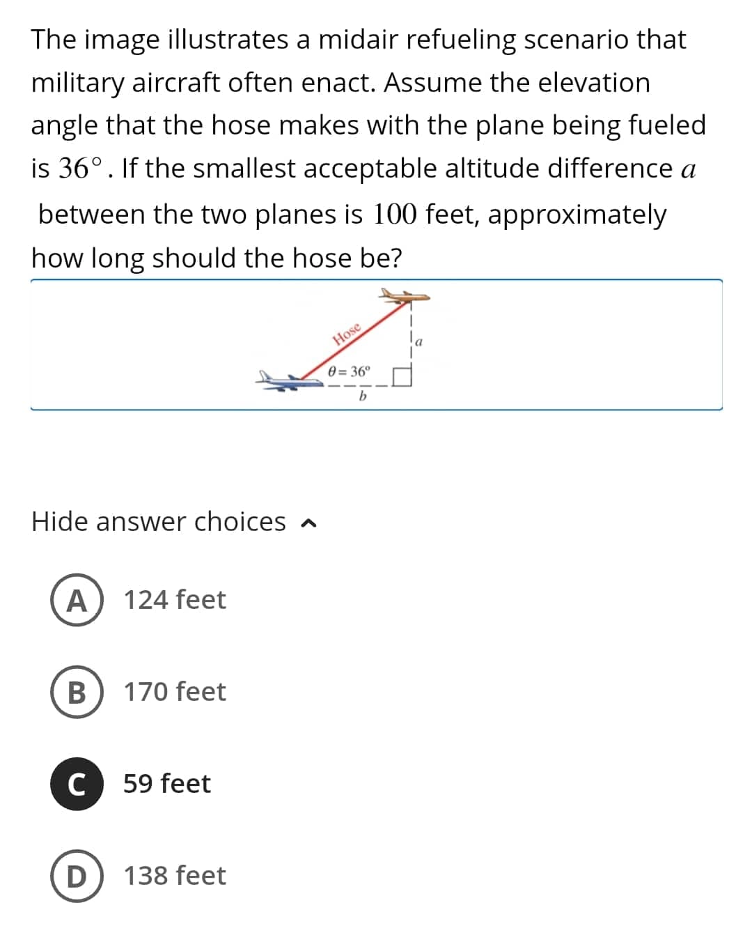 The image illustrates a midair refueling scenario that
military aircraft often enact. Assume the elevation
angle that the hose makes with the plane being fueled
is 36°. If the smallest acceptable altitude difference a
between the two planes is 100 feet, approximately
how long should the hose be?
Hide answer choices
A 124 feet
B
170 feet
C 59 feet
D
138 feet
Hose
0=36°
b