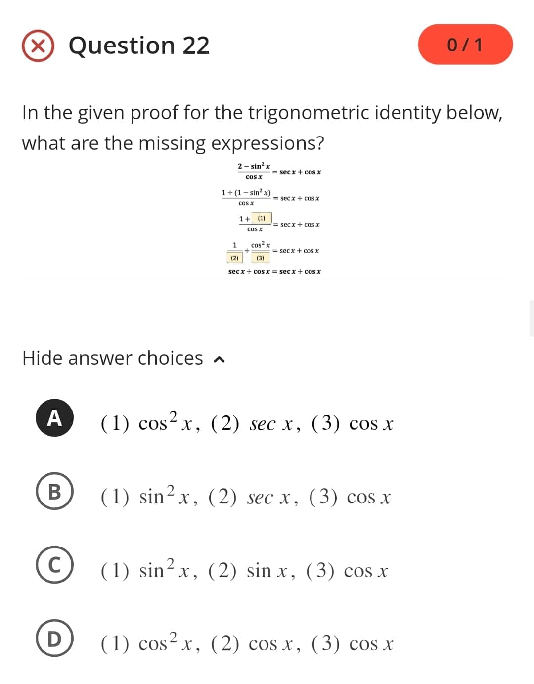 In the given proof for the trigonometric identity below,
what are the missing expressions?
2-sin² x
cos x
Hide answer choices
A
B
Question 22
C
D
1+(1-sin²x)
COS X
1
(2)
1+ (1)
cos x
+
cos² x
(3)
= secx + cos x
= secx + cos x
= secx + cos x
=secx + cos x
secx+cosx = secx + cos x
(1) cos²x, (2) sec x, (3) cos x
(1) sin²x, (2) sec x, (3) cos x
(1) sin²x, (2) sinx, (3) cos x
0/1
(1) cos²x, (2) cos x, (3) cos x