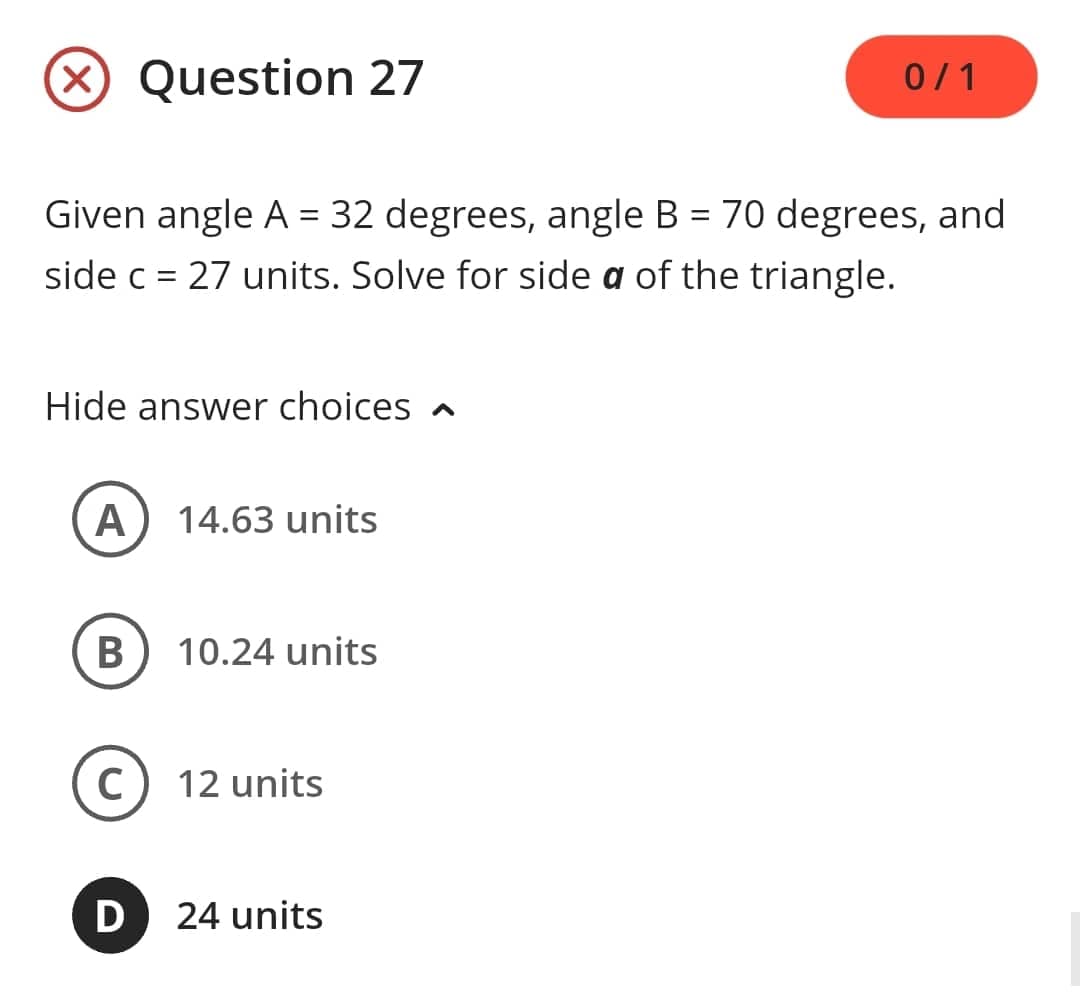 Question 27
Given angle A = 32 degrees, angle B = 70 degrees, and
side c = 27 units. Solve for side a of the triangle.
Hide answer choices
A 14.63 units
B) 10.24 units
C
D
12 units
0/1
24 units