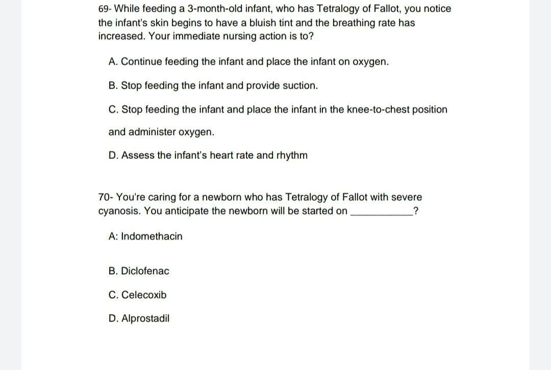 69- While feeding a 3-month-old infant, who has Tetralogy of Fallot, you notice
the infant's skin begins to have a bluish tint and the breathing rate has
increased. Your immediate nursing action is to?
A. Continue feeding the infant and place the infant on oxygen.
B. Stop feeding the infant and provide suction.
C. Stop feeding the infant and place the infant in the knee-to-chest position
and administer oxygen.
D. Assess the infant's heart rate and rhythm
70- You're caring for a newborn who has Tetralogy of Fallot with severe
cyanosis. You anticipate the newborn will be started on
?
A: Indomethacin
B. Diclofenac
C. Celecoxib
D. Alprostadil