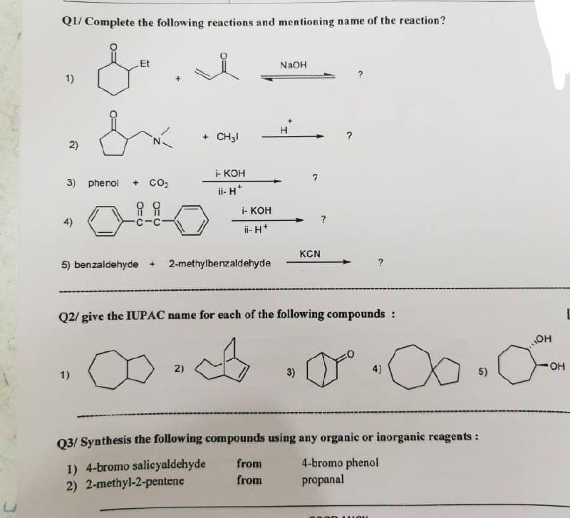 Q1/ Complete the following reactions and mentioning name of the reaction?
.Et
&
NaOH
1)
+ CH31
2)
- KOH
3) phenol + CO₂
ii- H*
i i
i- KOH
4)
ii-H*
KCN
5) benzaldehyde + 2-methylbenzaldehyde
Q2/ give the IUPAC name for each of the following compounds :
A
а
1)
3)
5)
Q3/ Synthesis the following compounds using any organic or inorganic reagents:
from
4-bromo phenol
1) 4-bromo salicyaldehyde
from
2) 2-methyl-2-pentene
propanal
2)
4)
OH
OH