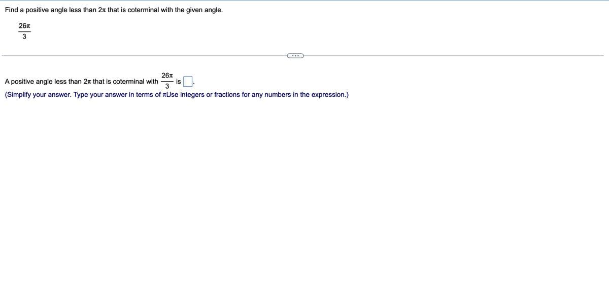 Find a positive angle less than 2 that is coterminal with the given angle.
26π
3
A positive angle less than 2 that is coterminal with
26л
is
3
(Simplify your answer. Type your answer in terms of Use integers or fractions for any numbers in the expression.)