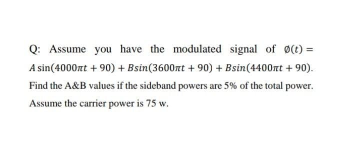 Q: Assume you have the modulated signal of (t) =
A sin(4000nt + 90) + Bsin(3600nt + 90) + Bsin(4400nt + 90).
Find the A&B values if the sideband powers are 5% of the total power.
Assume the carrier power is 75 w.
