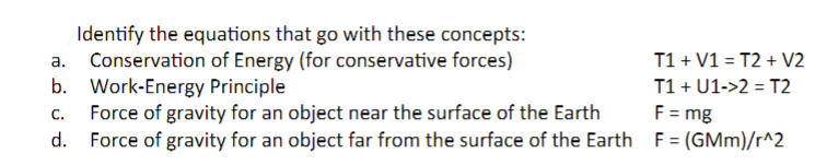 Identify the equations that go with these concepts:
Conservation of Energy (for conservative forces)
b. Work-Energy Principle
C.
Force of gravity for an object near the surface of the Earth
Force of gravity for an object far from the surface of the Earth
d.
T1+ V1 = T2+ V2
T1 + U1->2= T2
F = mg
F= (GMm)/r^2
