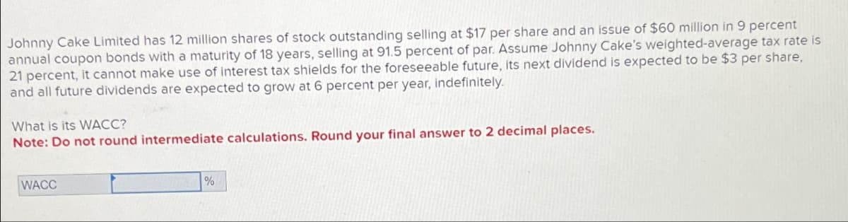 Johnny Cake Limited has 12 million shares of stock outstanding selling at $17 per share and an issue of $60 million in 9 percent
annual coupon bonds with a maturity of 18 years, selling at 91.5 percent of par. Assume Johnny Cake's weighted-average tax rate is
21 percent, it cannot make use of interest tax shields for the foreseeable future, its next dividend is expected to be $3 per share,
and all future dividends are expected to grow at 6 percent per year, indefinitely.
What is its WACC?
Note: Do not round intermediate calculations. Round your final answer to 2 decimal places.
WACC
%