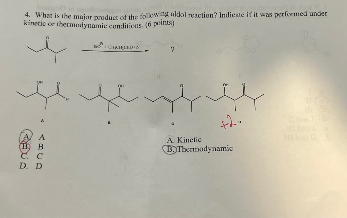 4. What is the major product of the following aldol reaction? Indicate if it was performed under
kinetic or thermodynamic conditions. (6 points)
Eto
/ CH3CH2CHO/A
OH
ABCD
B
C.
D. D
?
C
TH
+20
111 brs
s
III br
1
A. Kinetic
B. Thermodynamic