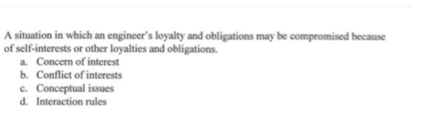 A situation in which an engineer's loyalty and obligations may be compromised because
of self-interests or other loyalties and obligations.
a. Concern of interest
b. Conflict of interests
c. Conceptual issues
d. Interaction rules
