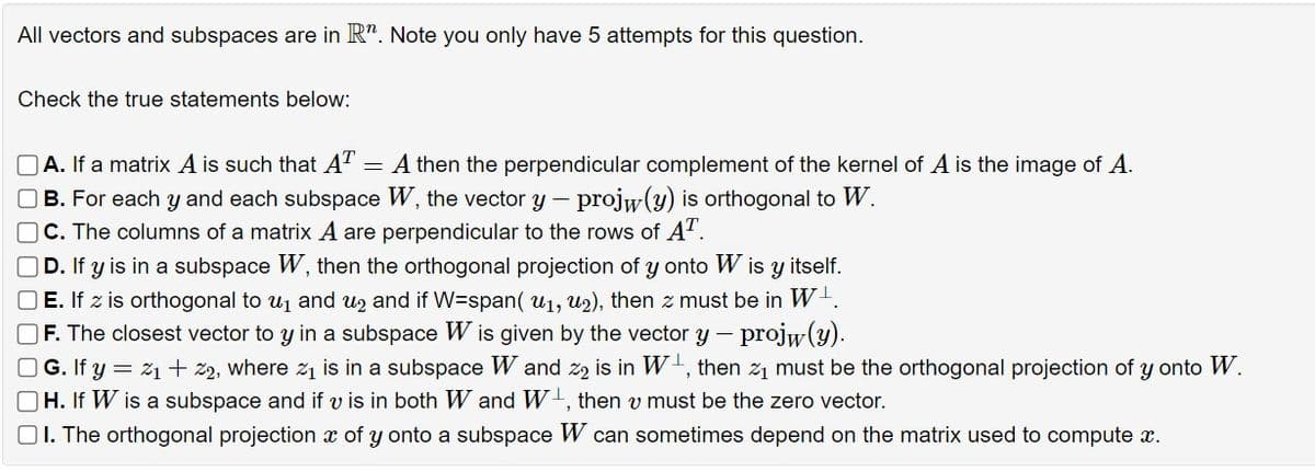 All vectors and subspaces are in Rr. Note you only have 5 attempts for this question.
Check the true statements below:
A. If a matrix A is such that AT
=
A then the perpendicular complement of the kernel of A is the image of A.
B. For each y and each subspace W, the vector y - projw(y) is orthogonal to W.
C. The columns of a matrix A are perpendicular to the rows of AT.
D. If y is in a subspace W, then the orthogonal projection of y onto W is y itself.
E. If z is orthogonal to u₁ and u₂ and if W=span( u₁, u2), then z must be in W¹.
F. The closest vector to y in a subspace W is given by the vector y - projw(y).
| G. If y = %1 + 22, where 21 is in a subspace W and 22 is in W₁, then 21 must be the orthogonal projection of y onto W.
H. If W is a subspace and if v is in both W and W+, then v must be the zero vector.
I. The orthogonal projection x of y onto a subspace W can sometimes depend on the matrix used to compute x.