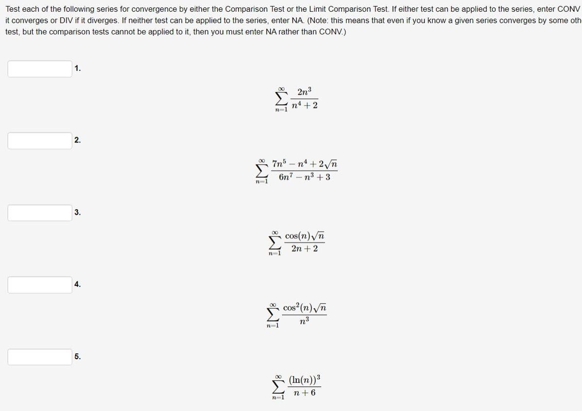 Test each of the following series for convergence by either the Comparison Test or the Limit Comparison Test. If either test can be applied to the series, enter CONV
it converges or DIV if it diverges. If neither test can be applied to the series, enter NA. (Note: this means that even if you know a given series converges by some oth
test, but the comparison tests cannot be applied to it, then you must enter NA rather than CONV.)
1.
2.
3.
4.
5.
2n3
n=1
n4 +2
n=
7n³-n'+2√√√n
6n7 n3+3
IM8
n=1
cos(n)√n
2n+2
n=1
cos² (n)√√n
n³
n=1
(In(n))³
n+6