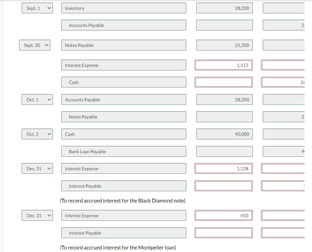 Sept. 1
Inventory
Accounts Payable
Sept. 30
Notes Payable
28,200
25,200
Interest Expense
1,512
Cash
Oct. 1
Accounts Payable
28,200
Notes Payable
Oct. 2
く
Cash
Bank Loan Payable
Dec. 31
Interest Expense
Dec. 31
Interest Payable
(To record accrued interest for the Black Diamond note)
Interest Expense
Interest Payable
(To record accrued interest for the Montpelier loan)
90,000
1,128
450
2
20
2
9