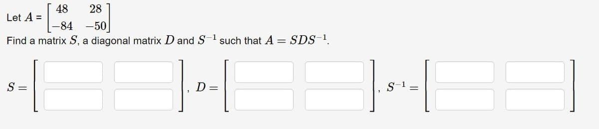 Let A =
48
28
-84
-50
Find a matrix S, a diagonal matrix D and S-1 such that A =
S =
]-[
D =
SDS-1