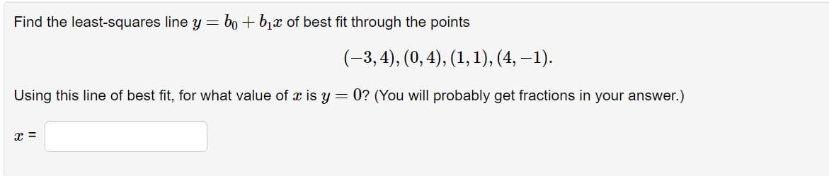 Find the least-squares line y = b + b₁x of best fit through the points
(-3,4), (0, 4), (1, 1), (4, −1).
Using this line of best fit, for what value of x is y = 0? (You will probably get fractions in your answer.)
x =