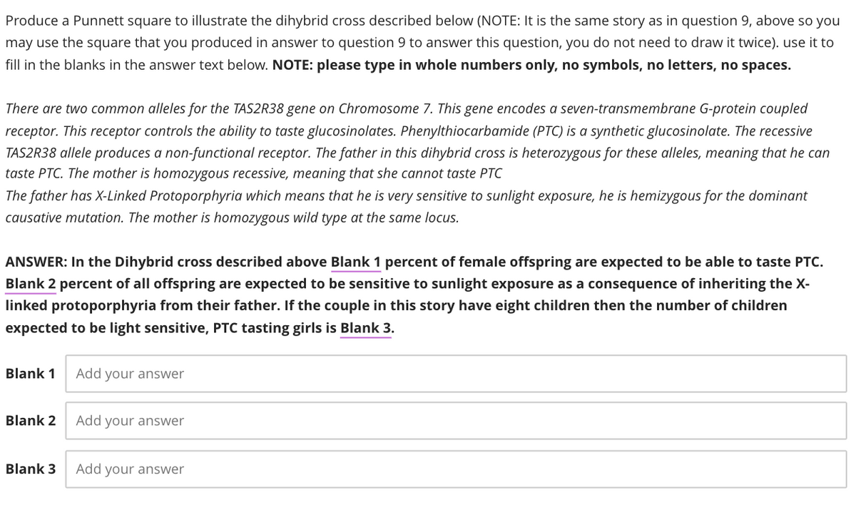 Produce a Punnett square to illustrate the dihybrid cross described below (NOTE: It is the same story as in question 9, above so you
may use the square that you produced in answer to question 9 to answer this question, you do not need to draw it twice). use it to
fill in the blanks in the answer text below. NOTE: please type in whole numbers only, no symbols, no letters, no spaces.
There are two common alleles for the TAS2R38 gene on Chromosome 7. This gene encodes a seven-transmembrane G-protein coupled
receptor. This receptor controls the ability to taste glucosinolates. Phenylthiocarbamide (PTC) is a synthetic glucosinolate. The recessive
TAS2R38 allele produces a non-functional receptor. The father in this dihybrid cross is heterozygous for these alleles, meaning that he can
taste PTC. The mother is homozygous recessive, meaning that she cannot taste PTC
The father has X-Linked Protoporphyria which means that he is very sensitive to sunlight exposure, he is hemizygous for the dominant
causative mutation. The mother is homozygous wild type at the same locus.
ANSWER: In the Dihybrid cross described above Blank 1 percent of female offspring are expected to be able to taste PTC.
Blank 2 percent of all offspring are expected to be sensitive to sunlight exposure as a consequence of inheriting the X-
linked protoporphyria from their father. If the couple in this story have eight children then the number of children
expected to be light sensitive, PTC tasting girls is Blank 3.
Blank 1
Blank 2
Blank 3
Add your answer
Add your answer
Add your answer