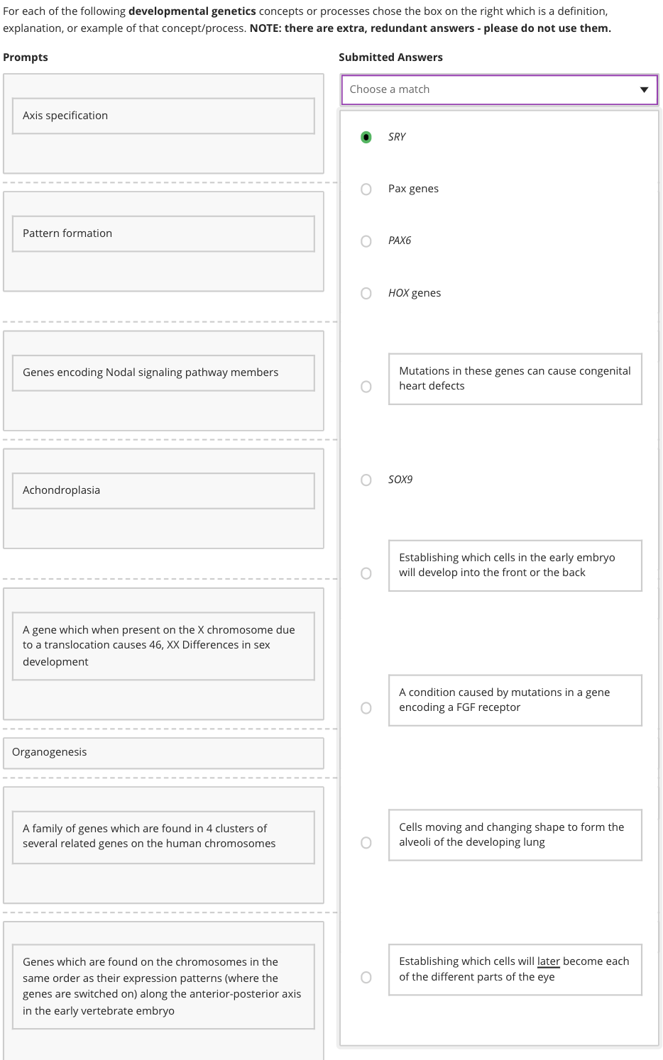 For each of the following developmental genetics concepts or processes chose the box on the right which is a definition,
explanation, or example of that concept/process. NOTE: there are extra, redundant answers - please do not use them.
Prompts
Axis specification
Pattern formation
Genes encoding Nodal signaling pathway members
Achondroplasia
A gene which when present on the X chromosome due
to a translocation causes 46, XX Differences in sex
development
Organogenesis
A family of genes which are found in 4 clusters of
several related genes on the human chromosomes
Genes which are found on the chromosomes in the
same order as their expression patterns (where the
genes are switched on) along the anterior-posterior axis
in the early vertebrate embryo
Submitted Answers
Choose a match
O
SRY
Pax genes
PAX6
HOX genes
Mutations in these genes can cause congenital
heart defects
SOX9
Establishing which cells in the early embryo
will develop into the front or the back
A condition caused by mutations in a gene
encoding a FGF receptor
Cells moving and changing shape to form the
alveoli of the developing lung
Establishing which cells will later become each
of the different parts of the eye
