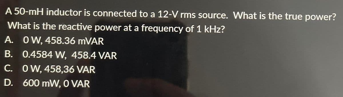 A 50-mH inductor is connected to a 12-V rms source. What is the true power?
What is the reactive power at a frequency of 1 kHz?
A. OW, 458.36 mVAR
B. 0.4584 W, 458.4 VAR
C.
OW, 458,36 VAR
D.
600 mW, 0 VAR