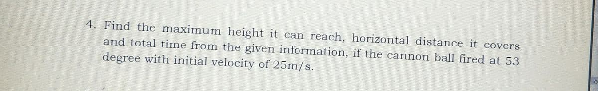 4. Find the maximum height it can reach, horizontal distance it covers
and total time from the given information, if the cannon ball fired at 53
degree with initial velocity of 25m/s.
