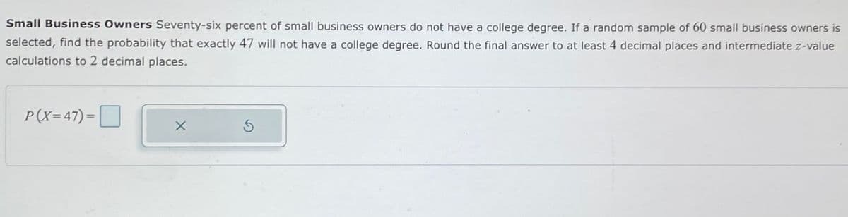 Small Business Owners Seventy-six percent of small business owners do not have a college degree. If a random sample of 60 small business owners is
selected, find the probability that exactly 47 will not have a college degree. Round the final answer to at least 4 decimal places and intermediate z-value
calculations to 2 decimal places.
P(X-47)-
×