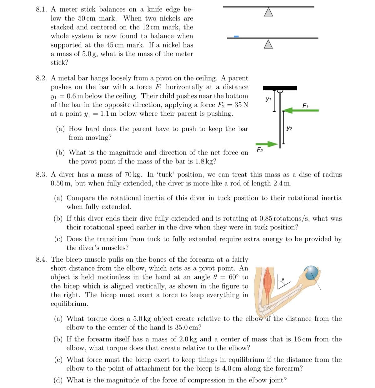 8.1. A meter stick balances on a knife edge be-
low the 50 cm mark. When two nickels are
stacked and centered on the 12 cm mark, the
whole system is now found to balance when
supported at the 45 cm mark. If a nickel has
a mass of 5.0 g, what is the mass of the meter
stick?
8.2. A metal bar hangs loosely from a pivot on the ceiling. A parent
pushes on the bar with a force F₁ horizontally at a distance
Y₁ = 0.6 m below the ceiling. Their child pushes near the bottom
of the bar in the opposite direction, applying a force F2
35 N
at a point y₁ = 1.1 m below where their parent is pushing.
(a) How hard does the parent have to push to keep the bar
from moving?
(b) What is the magnitude and direction of the net force on
the pivot point if the mass of the bar is 1.8 kg?
F₂
Y1
Y2
F₁
8.3. A diver has a mass of 70 kg. In 'tuck' position, we can treat this mass as a disc of radius
0.50 m, but when fully extended, the diver is more like a rod of length 2.4 m.
8.4. The bicep muscle pulls on the bones of the forearm at a fairly
short distance from the elbow, which acts as a pivot point. An
object is held motionless in the hand at an angle
60° to
the bicep which is aligned vertically, as shown in the figure to
the right. The bicep must exert a force to keep everything in
equilibrium.
(a) Compare the rotational inertia of this diver in tuck position to their rotational inertia
when fully extended.
(b) If this diver ends their dive fully extended and is rotating at 0.85 rotations/s, what was
their rotational speed earlier in the dive when they were in tuck position?
(c) Does the transition from tuck to fully extended require extra energy to be provided by
the diver's muscles?
(a) What torque does a 5.0 kg object create relative to the elbow if the distance from the
elbow to the center of the hand is 35.0 cm?
(b) If the forearm itself has a mass of 2.0 kg and a center of mass that is 16 cm from the
elbow, what torque does that create relative to the elbow?
(c) What force must the bicep exert to keep things in equilibrium if the distance from the
elbow to the point of attachment for the bicep is 4.0 cm along the forearm?
(d) What is the magnitude of the force of compression in the elbow joint?