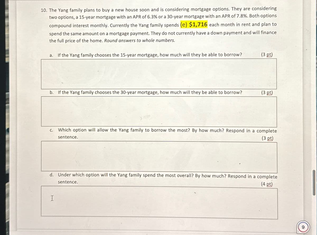 10. The Yang family plans to buy a new house soon and is considering mortgage options. They are considering
two options, a 15-year mortgage with an APR of 6.3% or a 30-year mortgage with an APR of 7.8%. Both options
compound interest monthly. Currently the Yang family spends (e) $1,716 each month in rent and plan to
spend the same amount on a mortgage payment. They do not currently have a down payment and will finance
the full price of the home. Round answers to whole numbers.
a. If the Yang family chooses the 15-year mortgage, how much will they be able to borrow?
(3 pt)
b. If the Yang family chooses the 30-year mortgage, how much will they be able to borrow?
(3 pt)
C.
sentence.
Which option will allow the Yang family to borrow the most? By how much? Respond in a complete
(3 pt)
d. Under which option will the Yang family spend the most overall? By how much? Respond in a complete
(4 pt)
sentence.
I