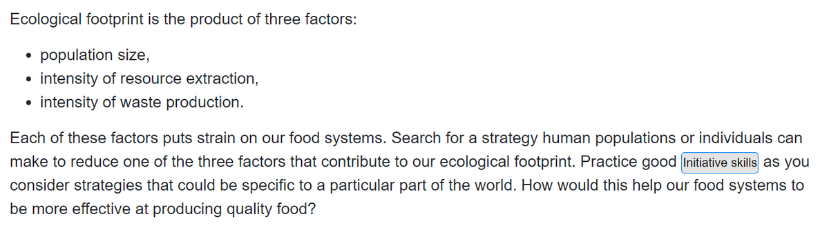 Ecological footprint is the product of three factors:
• population size,
●
intensity of resource extraction,
●
intensity of waste production.
Each of these factors puts strain on our food systems. Search for a strategy human populations or individuals can
make to reduce one of the three factors that contribute to our ecological footprint. Practice good Initiative skills as you
consider strategies that could be specific to a particular part of the world. How would this help our food systems to
be more effective at producing quality food?