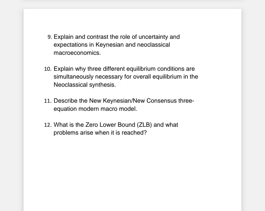 9. Explain and contrast the role of uncertainty and
expectations in Keynesian and neoclassical
macroeconomics.
10. Explain why three different equilibrium conditions are
simultaneously necessary for overall equilibrium in the
Neoclassical synthesis.
11. Describe the New Keynesian/New Consensus three-
equation modern macro model.
12. What is the Zero Lower Bound (ZLB) and what
problems arise when it is reached?