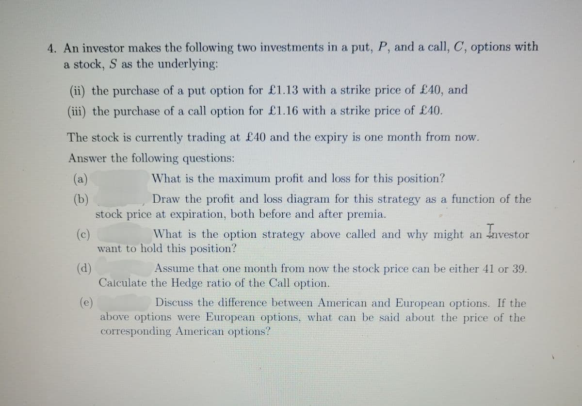 4. An investor makes the following two investments in a put, P, and a call, C, options with
a stock, S as the underlying:
(ii) the purchase of a put option for £1.13 with a strike price of £40, and
(iii) the purchase of a call option for £1.16 with a strike price of £40.
The stock is currently trading at £40 and the expiry is one month from now.
Answer the following questions:
What the maximum profit and loss for this position?
Draw the profit and loss diagram for this strategy as a function of the
stock price at expiration, both before and after premia.
(a)
(b)
(c)
What is the option strategy above called and why might an investor
want to hold this position?
(d)
Assume that one month from now the stock price can be either 41 or 39.
Calculate the Hedge ratio of the Call option.
(e)
Discuss the difference between American and European options. If the
above options were European options, what can be said about the price of the
corresponding American options?