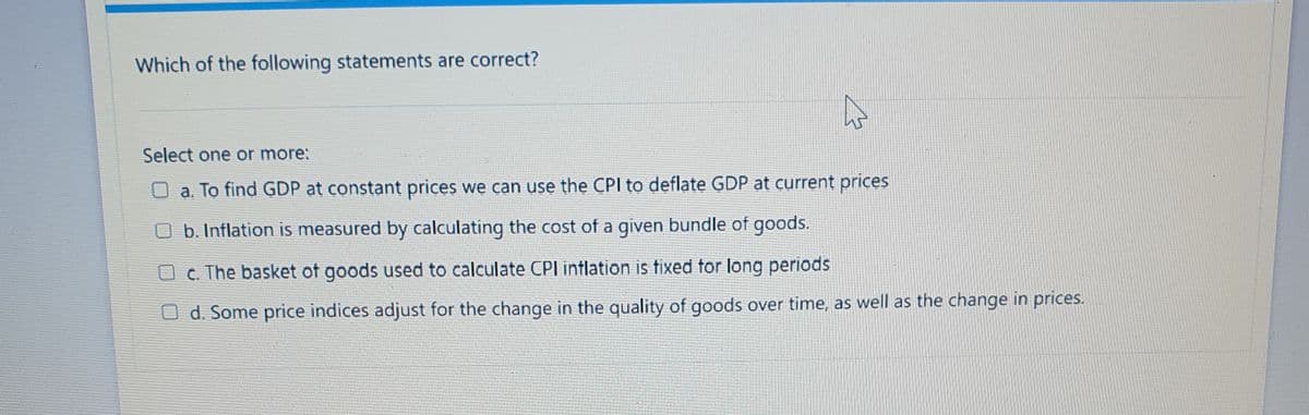 Which of the following statements are correct?
Select one or more:
O a. To find GDP at constant prices we can use the CPI to deflate GDP at current prices
b. Inflation is measured by calculating the cost of a given bundle of goods.
O c. The basket of goods used to calculate CPI inflation is tixed tor long periods
O d. Some price indices adjust for the change in the quality of goods over time, as well as the change in prices.

