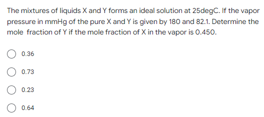 The mixtures of liquids X and Y forms an ideal solution at 25degC. If the vapor
pressure in mmHg of the pure X and Y is given by 180 and 82.1. Determine the
mole fraction of Y if the mole fraction of X in the vapor is 0.450.
0.36
0.73
0.23
0.64