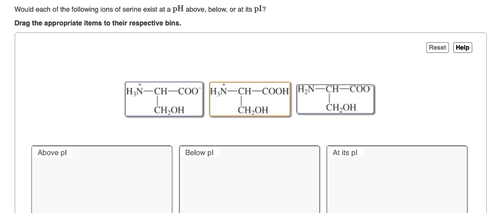 Would each of the following ions of serine exist at a pH above, below, or at its pI?
Drag the appropriate items to their respective bins.
Above pl
H₂N-CH-COO
CH₂OH
H₂N-CH-COOH
CH₂OH
Below pl
H₂N-CH-COO
CH₂OH
At its pl
Reset
Help