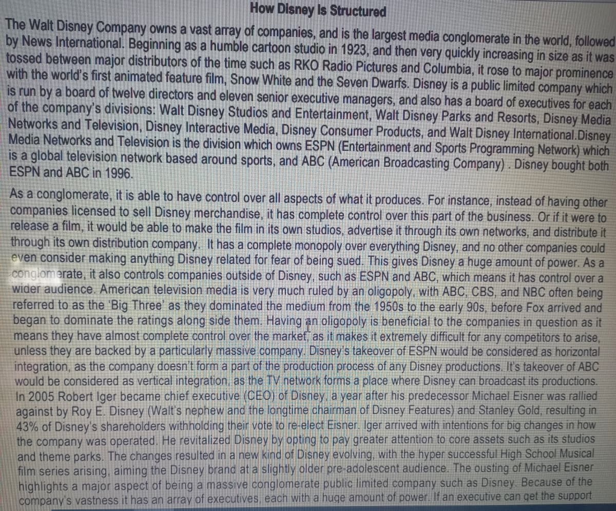 How Disney Is Structured
The Walt Disney Company owns a vast array of companies, and is the largest media conglomerate in the world, followed
by News International. Beginning as a humble cartoon studio in 1923, and then very quickly increasing in size as it was
tossed between major distributors of the time such as RKO Radio Pictures and Columbia, it rose to major prominence
with the world's first animated feature film, Snow White and the Seven Dwarfs. Disney is a public limited company which
is run by a board of twelve directors and eleven senior executive managers, and also has a board of executives for each
of the company's divisions: Walt Disney Studios and Entertainment, Walt Disney Parks and Resorts, Disney Media
Networks and Television, Disney Interactive Media, Disney Consumer Products, and Walt Disney International.Disney
Media Networks and Television is the division which owns ESPN (Entertainment and Sports Programming Network) which
is a global television network based around sports, and ABC (American Broadcasting Company). Disney bought both
ESPN and ABC in 1996.
As a conglomerate, it is able to have control over all aspects of what it produces. For instance, instead of having other
companies licensed to sell Disney merchandise, it has complete control over this part of the business. Or if it were to
release a film, it would be able to make the film in its own studios, advertise it through its own networks, and distribute it
through its own distribution company. It has a complete monopoly over everything Disney, and no other companies could
even consider making anything Disney related for fear of being sued. This gives Disney a huge amount of power. As a
conglomerate, it also controls companies outside of Disney, such as ESPN and ABC, which means it has control over a
wider audience. American television media is very much ruled by an oligopoly, with ABC, CBS, and NBC often being
referred to as the 'Big Three' as they dominated the medium from the 1950s to the early 90s, before Fox arrived and
began to dominate the ratings along side them. Having an oligopoly is beneficial to the companies in question as it
means they have almost complete control over the market, as it makes it extremely difficult for any competitors to arise,
unless they are backed by a particularly massive company. Disney's takeover of ESPN would be considered as horizontal
integration, as the company doesn't form a part of the production process of any Disney productions. It's takeover of ABC
would be considered as vertical integration, as the TV network forms a place where Disney can broadcast its productions.
In 2005 Robert Iger became chief executive (CEO) of Disney, a year after his predecessor Michael Eisner was rallied
against by Roy E. Disney (Walt's nephew and the longtime chairman of Disney Features) and Stanley Gold, resulting in
43% of Disney's shareholders withholding their vote to re-elect Eisner. Iger arrived with intentions for big changes in how
the company was operated. He revitalized Disney by opting to pay greater attention to core assets such as its studios
and theme parks. The changes resulted in a new kind of Disney evolving, with the hyper successful High School Musical
film series arising, aiming the Disney brand at a slightly older pre-adolescent audience. The ousting of Michael Eisner
highlights a major aspect of being a massive conglomerate public limited company such as Disney. Because of the
company's vastness it has an array of executives, each with a huge amount of power. If an executive can get the support