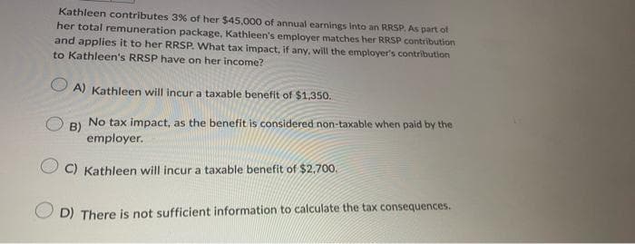 Kathleen contributes 3% of her $45,000 of annual earnings into an RRSP. As part of
her total remuneration package, Kathleen's employer matches her RRSP contribution
and applies it to her RRSP. What tax impact, if any, will the employer's contribution
to Kathleen's RRSP have on her income?
A) Kathleen will incur a taxable benefit of $1,350.
B)
No tax impact, as the benefit is considered non-taxable when paid by the
employer.
C) Kathleen will incur a taxable benefit of $2,700.
D) There is not sufficient information to calculate the tax consequences.