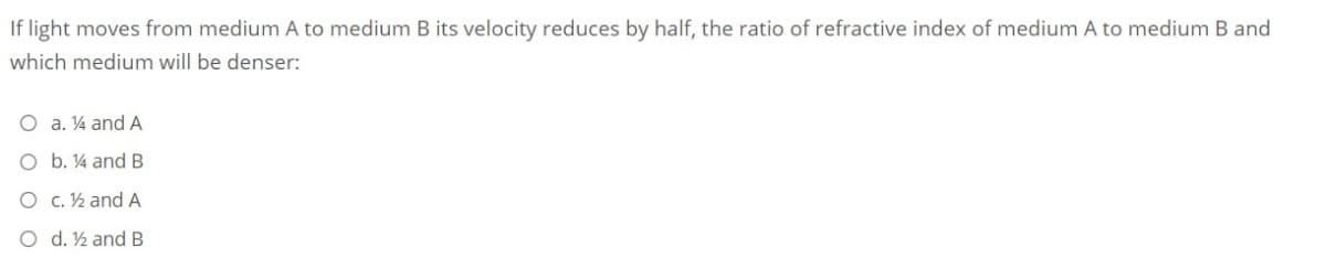 If light moves from medium A to medium B its velocity reduces by half, the ratio of refractive index of medium A to medium B and
which medium will be denser:
O a. ¼ and A
O b. 4 and B
O C. ½ and A
O d. ½ and B
